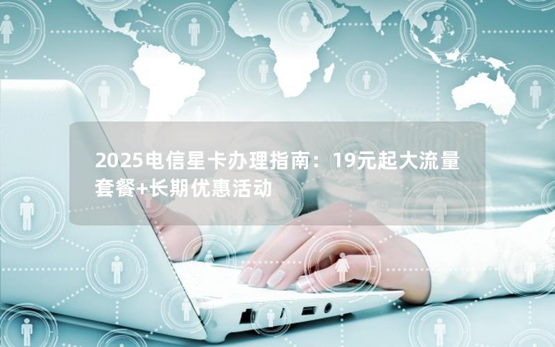 2025电信星卡办理指南：19元起大流量套餐+长期优惠活动