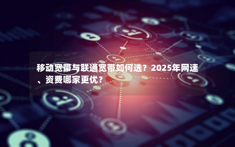 移动宽带与联通宽带如何选？2025年网速、资费哪家更优？