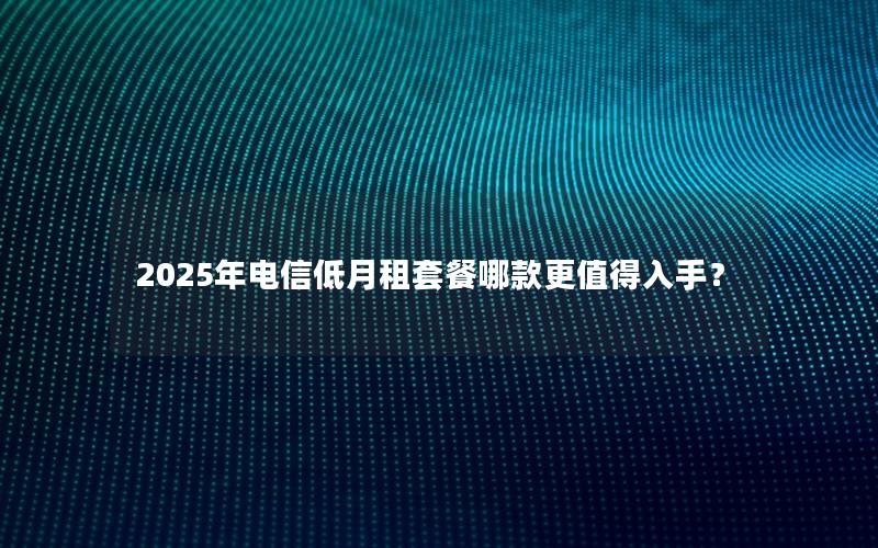 2025年电信低月租套餐哪款更值得入手？