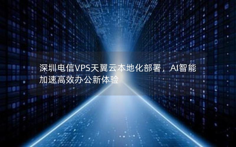 深圳电信VPS天翼云本地化部署，AI智能加速高效办公新体验