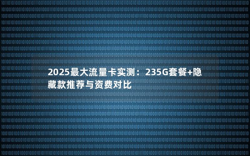 2025最大流量卡实测：235G套餐+隐藏款推荐与资费对比