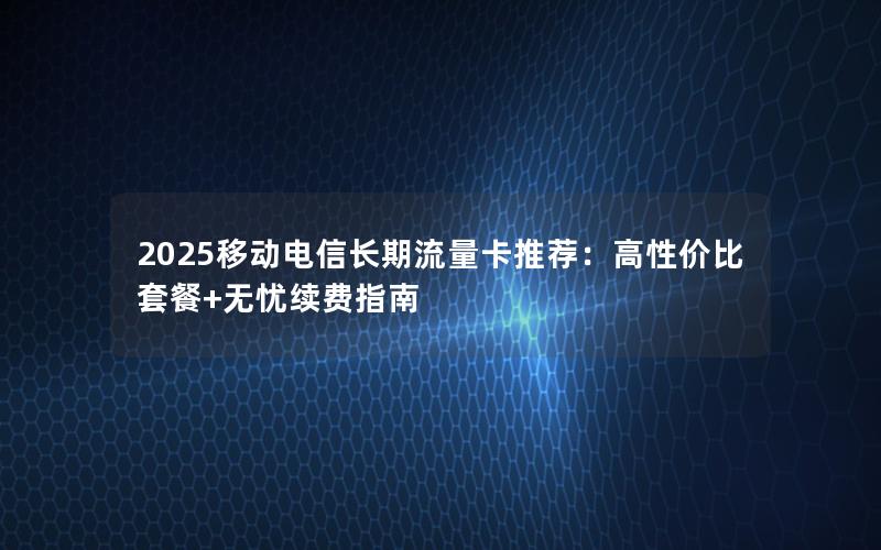 2025移动电信长期流量卡推荐：高性价比套餐+无忧续费指南