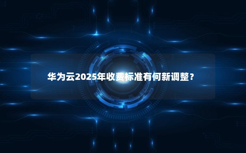 华为云2025年收费标准有何新调整？