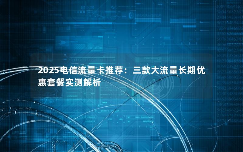 2025电信流量卡推荐：三款大流量长期优惠套餐实测解析