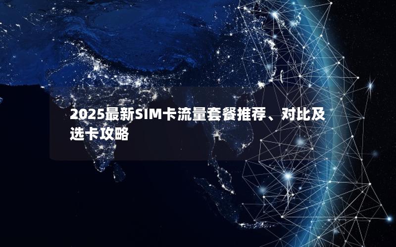 2025最新SIM卡流量套餐推荐、对比及选卡攻略