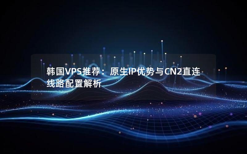 韩国VPS推荐：原生IP优势与CN2直连线路配置解析