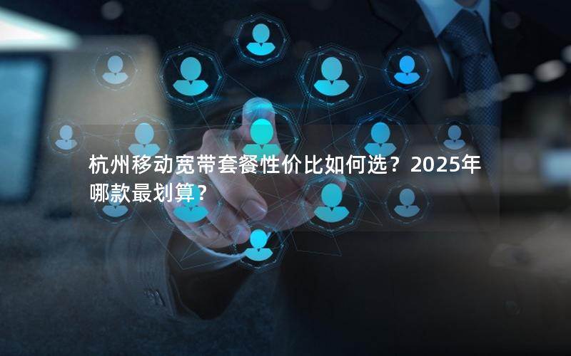 杭州移动宽带套餐性价比如何选？2025年哪款最划算？