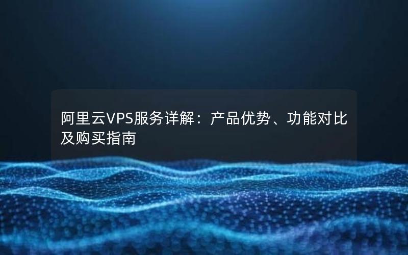 阿里云VPS服务详解：产品优势、功能对比及购买指南