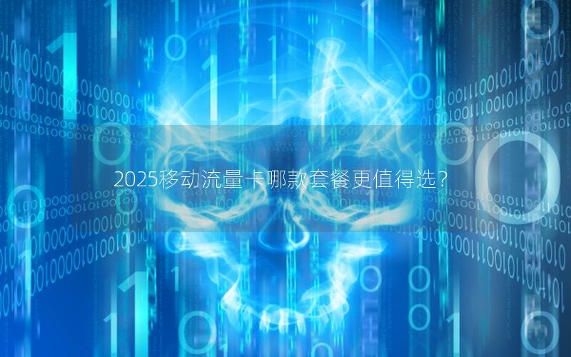 2025移动流量卡哪款套餐更值得选？