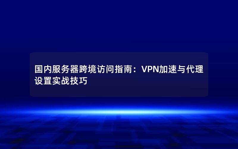 国内服务器跨境访问指南：VPN加速与代理设置实战技巧