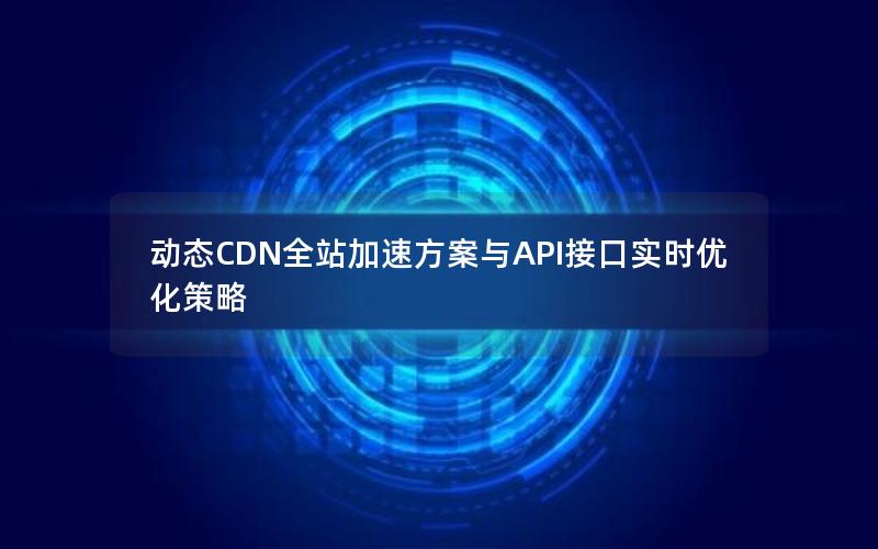 动态CDN全站加速方案与API接口实时优化策略