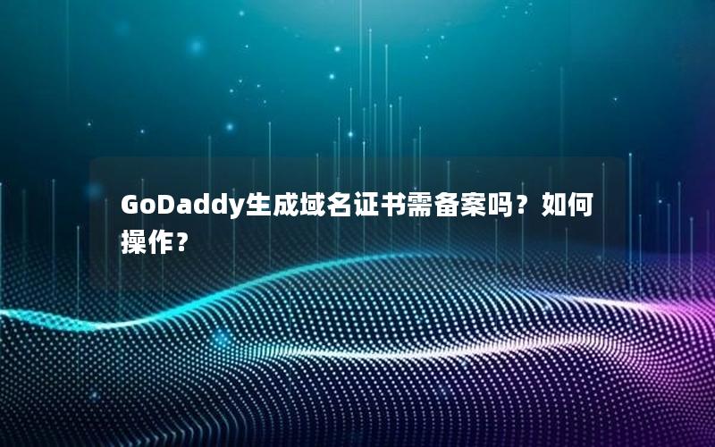 GoDaddy生成域名证书需备案吗？如何操作？