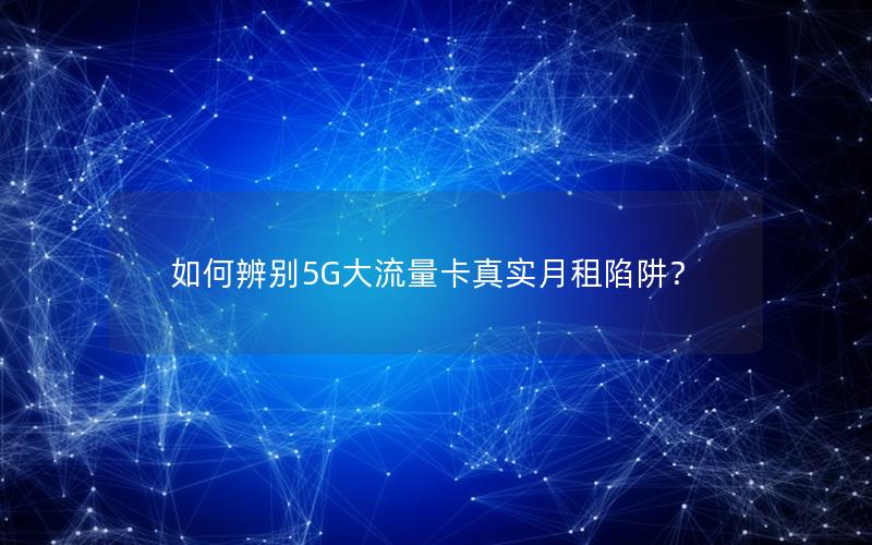 如何辨别5G大流量卡真实月租陷阱？