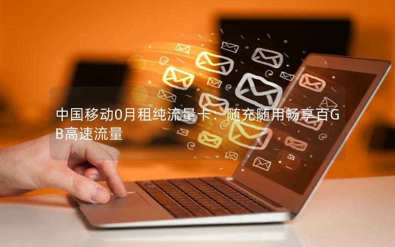 中国移动0月租纯流量卡：随充随用畅享百GB高速流量