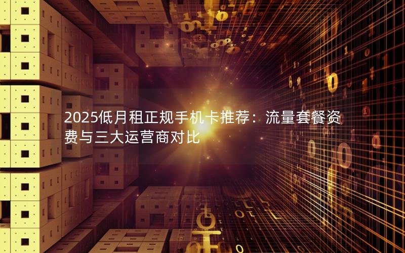 2025低月租正规手机卡推荐：流量套餐资费与三大运营商对比