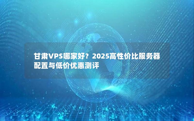 甘肃VPS哪家好？2025高性价比服务器配置与低价优惠测评