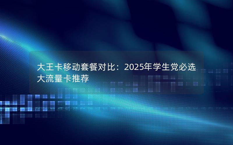 大王卡移动套餐对比：2025年学生党必选大流量卡推荐