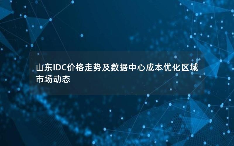 山东IDC价格走势及数据中心成本优化区域市场动态