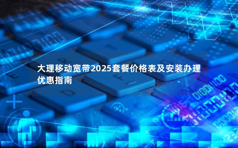 大理移动宽带2025套餐价格表及安装办理优惠指南