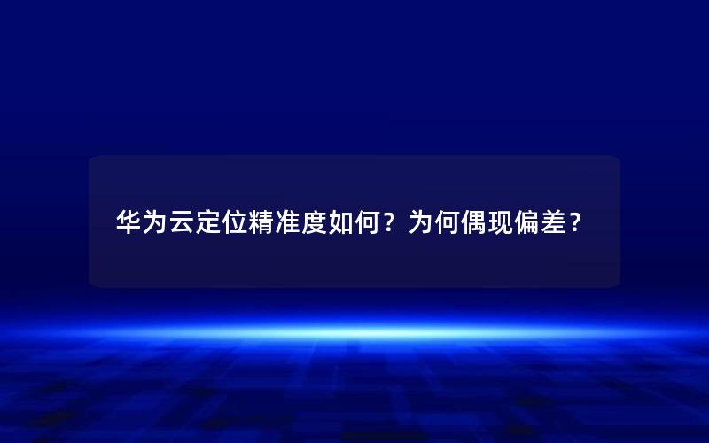 华为云定位精准度如何？为何偶现偏差？