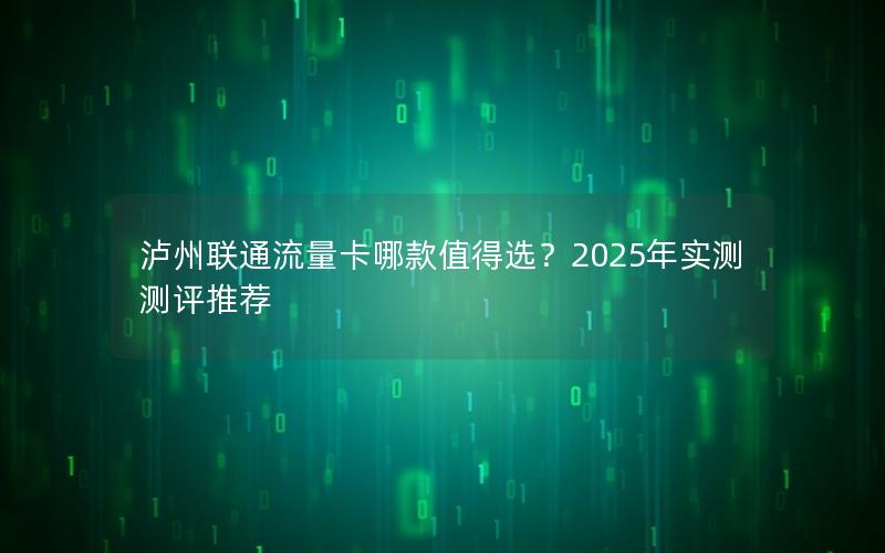 泸州联通流量卡哪款值得选？2025年实测测评推荐