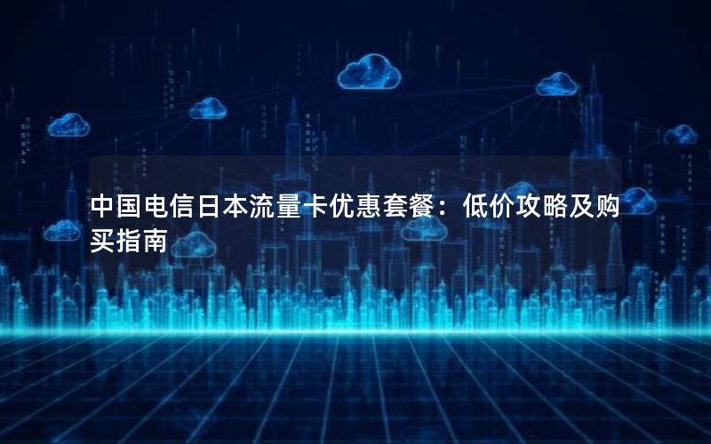 中国电信日本流量卡优惠套餐：低价攻略及购买指南