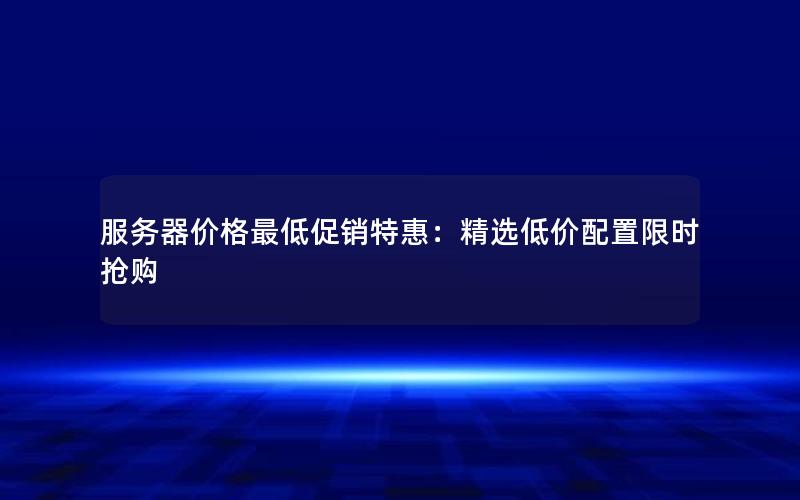 服务器价格最低促销特惠：精选低价配置限时抢购