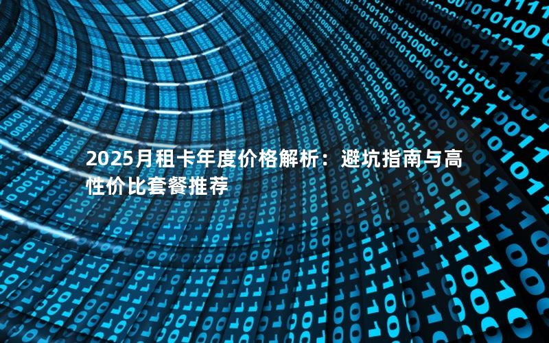 2025月租卡年度价格解析：避坑指南与高性价比套餐推荐