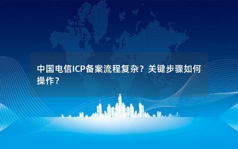 中国电信ICP备案流程复杂？关键步骤如何操作？