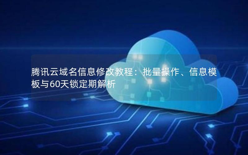 腾讯云域名信息修改教程：批量操作、信息模板与60天锁定期解析