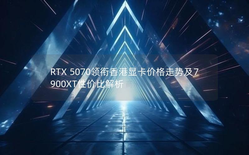 RTX 5070领衔香港显卡价格走势及7900XT性价比解析