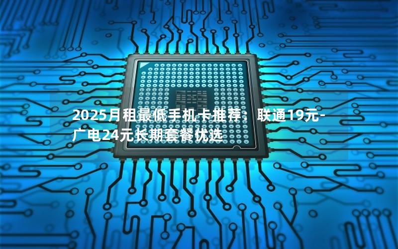 2025月租最低手机卡推荐：联通19元-广电24元长期套餐优选