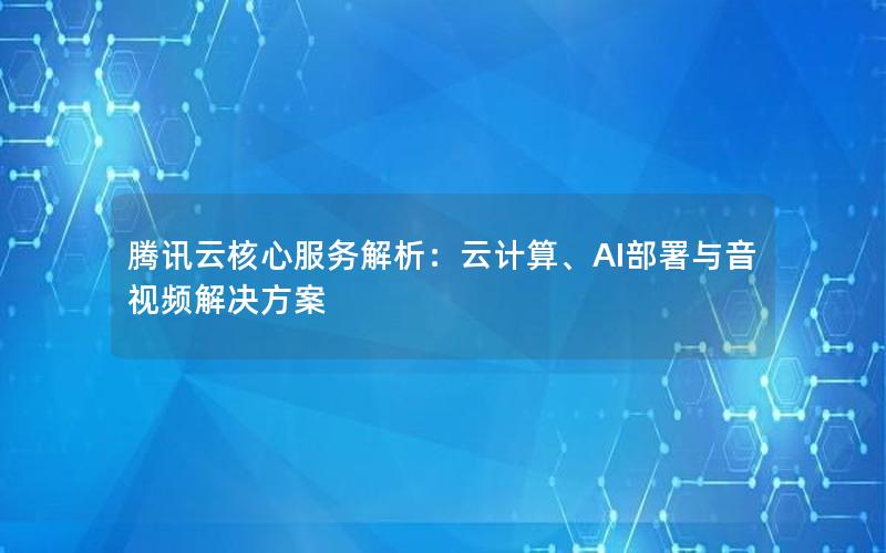 腾讯云核心服务解析：云计算、AI部署与音视频解决方案