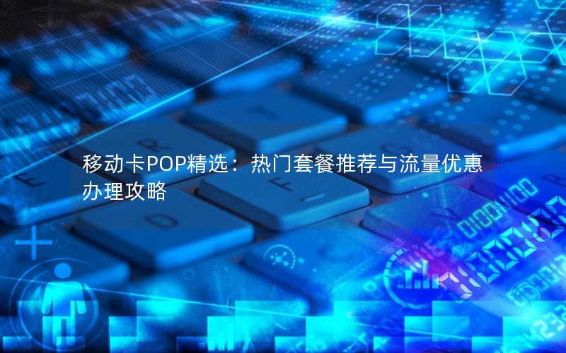 移动卡POP精选：热门套餐推荐与流量优惠办理攻略