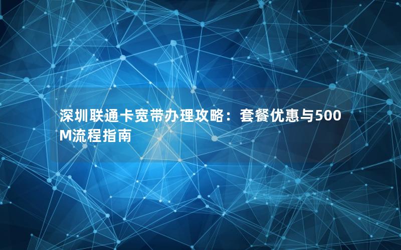 深圳联通卡宽带办理攻略：套餐优惠与500M流程指南