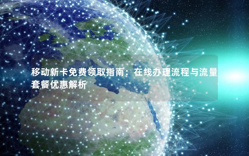 移动新卡免费领取指南：在线办理流程与流量套餐优惠解析