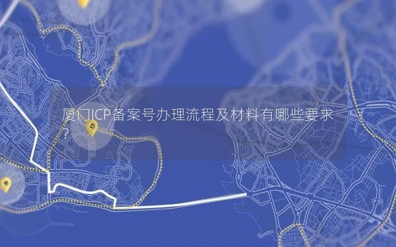 厦门ICP备案号办理流程及材料有哪些要求？