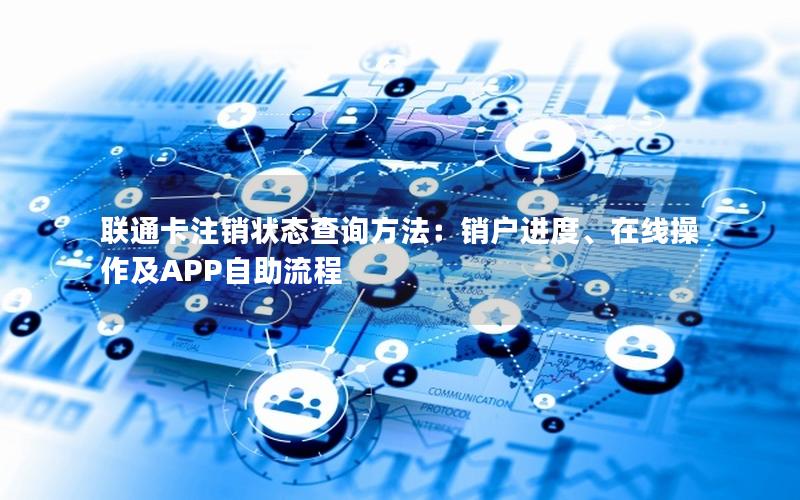 联通卡注销状态查询方法：销户进度、在线操作及APP自助流程