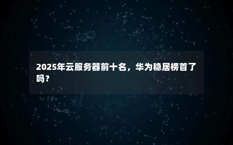 2025年云服务器前十名，华为稳居榜首了吗？