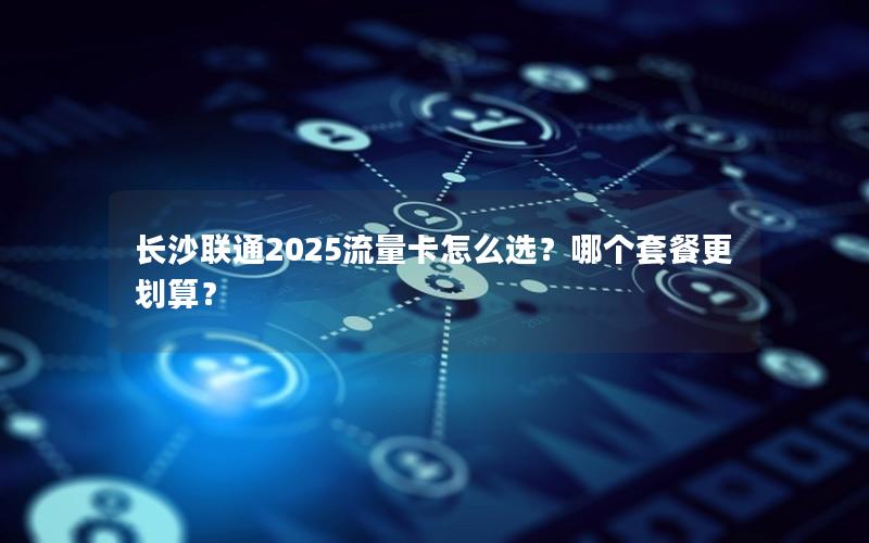 长沙联通2025流量卡怎么选？哪个套餐更划算？