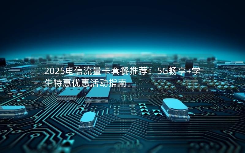 2025电信流量卡套餐推荐：5G畅享+学生特惠优惠活动指南