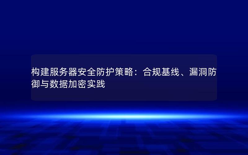 构建服务器安全防护策略：合规基线、漏洞防御与数据加密实践