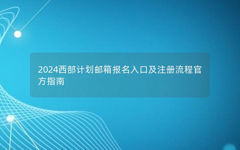 2024西部计划邮箱报名入口及注册流程官方指南