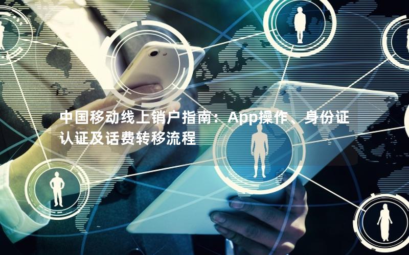 中国移动线上销户指南：App操作、身份证认证及话费转移流程