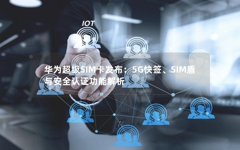 华为超级SIM卡发布：5G快签、SIM盾与安全认证功能解析