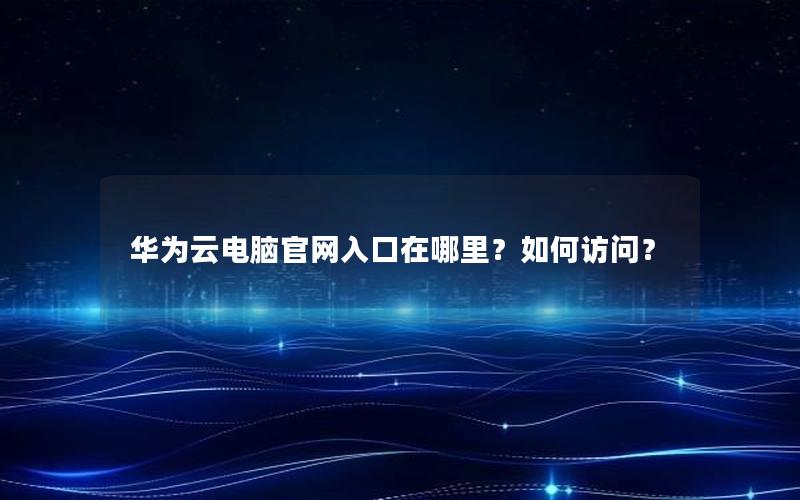 华为云电脑官网入口在哪里？如何访问？