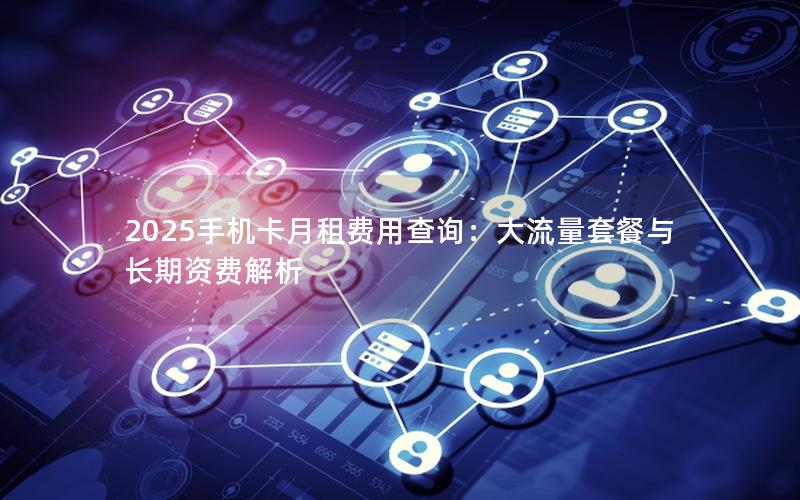 2025手机卡月租费用查询：大流量套餐与长期资费解析