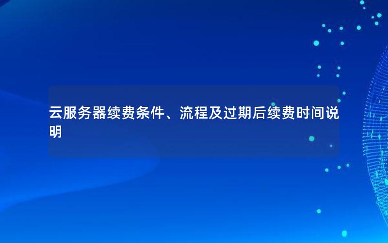 云服务器续费条件、流程及过期后续费时间说明