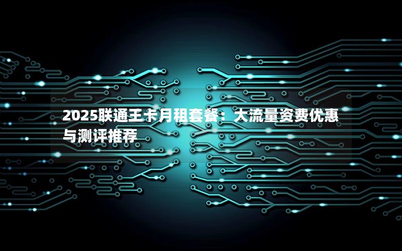 2025联通王卡月租套餐：大流量资费优惠与测评推荐