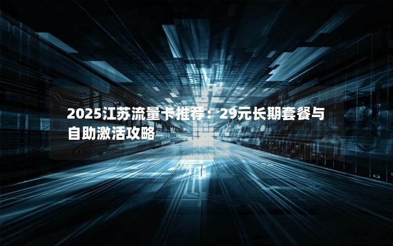 2025江苏流量卡推荐：29元长期套餐与自助激活攻略